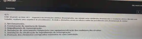 4/5 -
NR-10
prevê, no item 10.5 -segurança em instalações elétricas desenergizadas,que somente serão consideradas desenergizadas as instalações elétricas liberadas para
trabalho mediante uma sequência de procedimentos Assinale a em relação à ordem dos pro
procedimentos para desenergizaçã do sistema:
1. Seccionamento.
Seccionarient
2. Constatação da ausência de tensão.
3. Impedimento de reenergi zação.
4 de aterramento dos condutores dos circuitos.
5. Instalação da de impedimento de reenergização. reenergização.
6 dos elembates energizados existentes controlada.