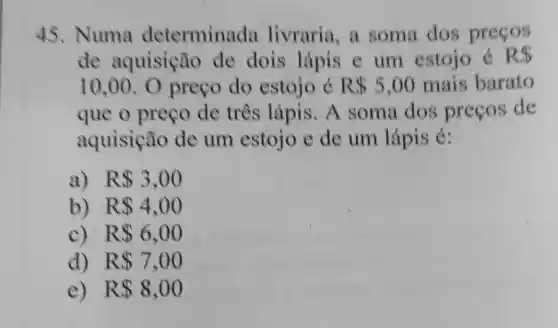 45. Numa determinada livraria, a soma dos precos
de aquisição de dois lápis e um estojo é R 
10,00 O preço do estojo é R 5,00 mais barato
que o preço de três lápis. A soma dos precos de
aquisição de um estojo e de um lápis é:
a) R 3,00
b) R 4,00
c) R 6,00
d) R 7,00
e) R 8,00