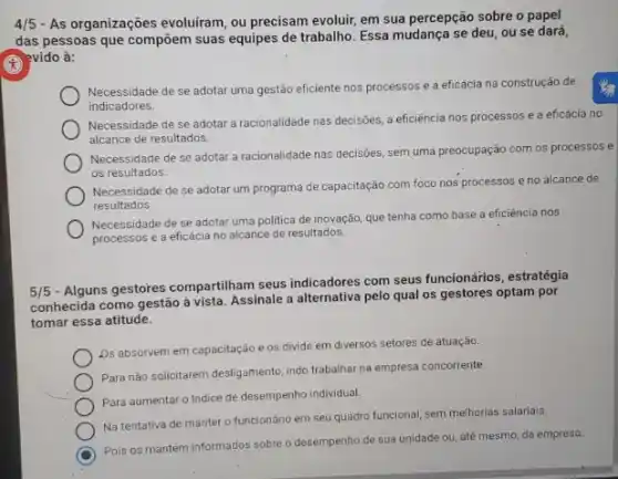 4/5 - As organizações evoluiram, ou precisam evoluir, em sua percepção sobre o papel
das pessoas que compoem suas equipes de trabalho Essa mudança se deu, ou se dará,
(C) =vido evido à:
Necessidade de se adotar uma gestão eficiente nos processos e a eficácia na construção de
indicadores.
Necessidade de se adotar a racionalidade nas decisões a eficiência nos processos e a eficácia no
alcance de resultados.
Necessidade de se adotar a racionalidade nas decisões sem uma preocupação com os processos e
os resultados.
Necessidade de se adotar um programa de capacitação com foco nos processos e no alcance de
resultados.
Necessidade de se adotar uma politica de inovação que tenha como base a eficiência nos
processos e a eficácia no alcance de resultados.
5/5
- Alguns gestores compartiham seus indicadores com seus funcionários , estratégia
conhecida como gestão à vista. Assinale a alternativa pelo qual os gestores optam por
tomar essa atitude.
Ds absorvem em capacitação e os divide em diversos setores de atuação.
Para nào solicitarem desligamento indo trabalhar na empresa concorrente.
Para aumentar o Indice de desempenho individual
Na tentativa de manter o funcionário em seu quadro funcional, sem melhorias salariais.
C
Pois os mantém informados sobre o desempenho de sua unidade ou, até mesmo, da empresa.