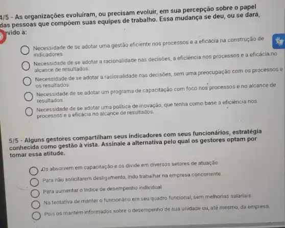 4/5
- As organizações evoluiram, ou precisam evoluir, em sua percepção sobre o papel
das pessoas que compoem suas equipes de trabalho. Essa mudança se deu, ou se
>vido à:
indicadores.
Mencapatade de se adotar uma gestão eficiente nos processos e a eficácia na construção de
Necessidade de se adotar a racionalidade nas decisões a eficiência nos p
processos e a eficácia no
alcance de resultados.
Necessidade de se adotar a racionalidade nas decisóes sem uma preocupação com os processos e
os resultados.
Necessidade de se adota um programa de capacitação com foco nos processos e no alcance de
resultados.
Necessidade de se adotar uma politica de inovação que tenha como base a eficiência nos
processos e a eficácia no alcance de resultados.
5/5
- Alguns gestores compartiham seus indicadores com seus funcionários , estratégia
conhecida como gestão à vista. Assinale a alternativa pelo qual os gestores optam por
tomar essa atitude.
Ds absorvem em capacitaçã e os divide em diversos setores de atuação.
Para não solicitarem desligamento indo trabalhar na empresa concorrente.
Para aumentaro Indice de desempenho individual.
Na tentativa de manter o funcionário em seu quadro funcional, sem melhorias salariais.
Pois os mantém informados sobre o desempenho de sua unidade ou, até mesmo, da empresa.