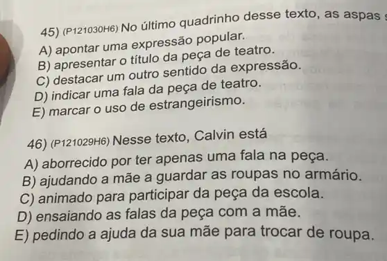 45) (P121030H6) No último quadrinho desse texto, as aspas
A) apontar uma expressão popular.
B) apresentar o título da peça de teatro.
C) destacar um outro sentido da expressão.
D) indicar uma fala da peça de teatro.
E) marcar o uso de estrangeirismo.
46) (P121029H6)Nesse texto , Calvin está
A) aborrecido por ter apenas uma fala na peça.
B) ajudando a mãe a guardar as roupas no armário.
C) animado para participar da peça da escola.
D) ensaiando as falas da peça com a mãe.
E) pedindo a ajuda da sua mãe para trocar de roupa.