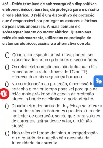 4/5 - Relés térmicos de sobrecarga são dispositivos
eletromecânicos , baratos, de proteção para o circuito
à rede elétrica. 0 relé é um dispositivo de proteção
que é responsável por proteger os motores elétricos
de possíveis anomalias . A mais comum é 0
sobreaquecim ento do motor elétrico . Quanto aos
relés de sobrecorrente , utilizados na proteção de
sistemas elétricos , assinale a alternativa correta.
Quanto ao aspecto construtivo , podem ser
classificados como primários e secundários.
Os relés eletromecânicos são todos os relés
conectados a rede através de TC ou TP,
oferecendo mais segurança humana.
Na coordenação da proteção , e necessário
se tenha o maior tempo possivel para que os
relés mais proximos da cadeia de proteção
atuem, a fim de se eliminar o curto -circuito.
parâmetro denominado de pick-up se refere à
maior de todas as correntes que deixam o relé
no limiar de operação , sendo que , para valores
de correntes acima desse valor , o relé não
atuará.
Nos relés de tempo definido, a temporização
ou o retardo de atuação não depende da
intensidade da corrente.