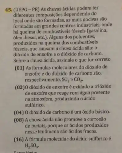 45. (UEPG-PR)As chuvas ácidas podem ter
diferentes composições dependendo do
local onde são as mais nocivas são
formadas em grandes centros industriais, onde
há queima de combustiveis fósseis (gasolina,
óleo diesel, etc .). Alguns dos poluentes,
produzidos na queima dos combustiveis
fósseis, que causam a chuva ácida são: 0
dióxido de enxofre e o dióxido de carbono.
Sobre a chuva ácida, assinale o que for correto.
(01) As fórmulas moleculares do dióxido de
enxofre e do dióxido de carbono são,
resp ectivamente, SO_(2) e CO_(2)
(02)O dióxido de enxofre é oxidado a trióxido
de enxofre que reage com água presente
na atmosfera , produzindo o ácido
sulfúrico.
(04) O dióxido de carbono é um óxido básico.
(08) A chuva ácida não promove a corrosão
de metais, porque os ácidos produzidos
nesse fenômeno são ácidos fracos.
(16)A formula molecular do ácido sulfúrico é
Comotorio: