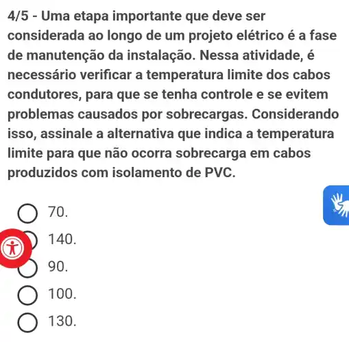 4/5 - Uma etapa important e que deve ser
considera da ao longo de um projeto elétrico é a fase
de m anutenção da instalação . Nessa atividade, é
necessário verificar a temperatura I limite dos cabos
condutor as, para que se tenha controle e se evitem
problemas causados por sobrecargas . Considerando
isso , assinale a alternative a que indica a temperatura
limite para que não ocorra sobrecarg a em cabos
produzidos ; com isolamento de PVC.
70.
D 140.
90.
100.
130.