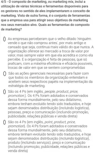 4/5-0 composto de marketing, ou marketing mix , inclui a
utilização de várias técnicas e ferramentas disponíveis para
os gestores no sentido de eles implementarem 10 conceito de
marketing . Visto de outra forma, é 0 conjunto de ferramentas
que a empresa usa para atingir seus objetivos de marketing
nos seus mercados-alvo Quais as ferramentas do composto
de marketing?
As empresas perceberam que o velho ditado 'ninguém
vende o que não comprou antes', por mais antigo e
cansado que seja, continua mais válido do que nunca . A
organização oferece ao mercado a troca de valor por
valor, mas sempre valor em que ela acredita e como ela
percebe. E a organização é feita de pessoas, que SÓ
praticam , com a máxima eficiência e eficácia possiveis
trocas de valor em que se sentem comprometidas
São as ações gerenciais necessárias para fazer com
que todos os membros da organização entendam e
aceitem seus respectivos papeis na implementação da
estratégia de marketing.
São os 4 PS (em inglês , people,product, price,
promotion.). Os 4 Ps foram adotados e conservados
dessa forma mundialmente , pelo seu didatismo,
embora tenham evoluído tendo sido traduzidos, e hoje
sejam denominados distribuição (incluindo logística),
pessoas , preço e comunicação (incluindo promoção,
publicidade , relações públicas e venda direta)
São os 4 Ps (em inglês , point, product,price,
promotion)I. OS 4 Ps foram adotados e conservados
dessa forma mundialmente , pelo seu didatismo,
embora tenham evoluído tendo sido traduzidos, e hoje