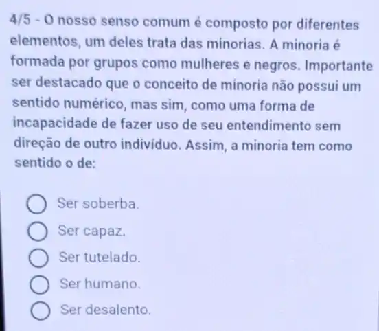 4/5-0 nosso senso comum é composto por diferentes
elementos, um deles trata das minorias. A minoria é
formada por grupos como mulheres e negros . Importante
ser destacado que o conceito de minoria não possui um
sentido numérico, mas sim, como uma forma de
incapacidade de fazer uso de seu entendimento sem
direção de outro indivíduo. Assim, a minoria tem como
sentido o de:
Ser soberba.
Ser capaz.
Ser tutelado.
Ser humano.
Ser desalento.