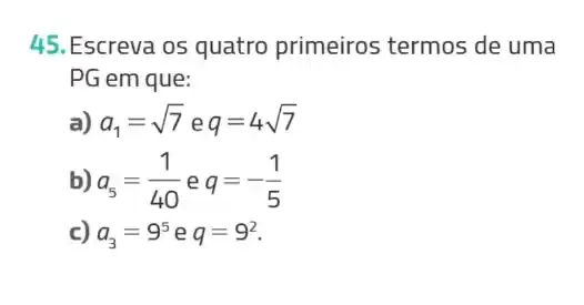 45.Escreva os quatro primeiros termos de uma
PG em que:
a) a_(1)=sqrt (7) e q=4sqrt (7)
b) a_(5)=(1)/(40) e q=-(1)/(5)
c) a_(3)=9^5 e q=9^2