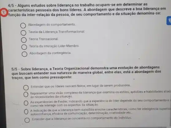 4/5	estudos sobre liderança no trabalho ocupam-se em determinar as
caracteristicas pessoais dos bons lideres. A abordagem que descreve a boa liderança em
função da inter-relação da pessoa, de seu comportamel to e da situação denomina -se:
Abordagem do comportamento.
Teoria da Liderança Transformacional.
Teoria Transacional
Teoria da Interação Lider -Membro.
Abordagem da contingência.
5/5 - Sobre liderança, a Teoria Organizacional demonstra uma evolução de abordagens
que buscam entender sua natureza de maneira global entre elas, está a abordagem dos
traços, que tem como pressuposto:
Entender que os lideres nascem feitos, em lugar de serem produzidos.
Representar uma visão complexa da liderança que examina os estilos, aptidōes e habilidades aliad
as necessidades da situação.
As experiéncias de Fiedler indicando que a experiencia do líder depende do seu comportamento e
como ele interage com os aspectos da situação.
A indicação de que a liderança bem-sucedida envolve caracteristicas, como terinteligencial superio
autoconfiança, eficácia đe comunicação determinação, criatividade etc.
Entender que a liderança se concentra no comportamento do individuo.