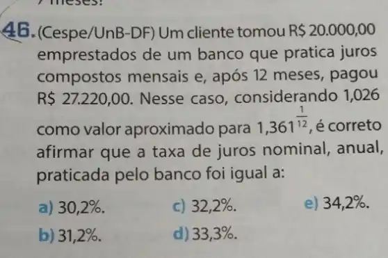 46. (Cespe/UnB-DF)Um cliente tomou R 20.000,00
emprestados de um banco que pratica juros
compostos mensais e, após 12 meses , pagou
R 27.220,00 . Nesse caso , considerando 1,026
como valor aproximado para
1,361^(1)/(12) é correto
afirmar que a taxa de juros nominal anual,
praticada pelo banco foi igual a:
a) 30,2% 
c) 32,2% 
) 34,2% 
b) 31,2% 
d) 33,3%