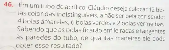 46. Emum tubo de acrílico , Cláudio deseja colocar 12 bo-
las coloridas indistinguiveis, a não ser pela cor sendo:
4 bolas amarelas, 6 bolas verdes e 2 bolas vermelhas
Sabendo que as bolas ficarão enfileiradas e tangentes
às paredes do tubo,de quantas maneiras ele pode
obter esse resultado?