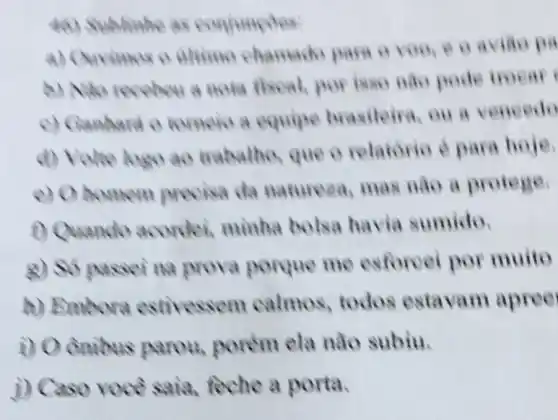 46) Sublinhe as conjuncoes
a) Ouvimos o alimo chamado para o voo.e o aviǎo pa
receber a nota fiseal, por isse nào pode troear
c) Ganhard o tomeio a equipe brasileira, ou a vencedo
logo ao trabatho, que o relatorio é para hoje.
e) Ohomem precisa da naturesa, mas nào a protege.
1) Quando acordei,minha bolsa havia sumido.
passering prova porque me esforcei por muito
a) Embora estivessem calmos todos estavam apree
i) 0 porém ela nào subiu.
i)feche a porta.