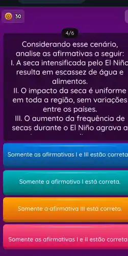 4/6
Considerando esse cenário,
analise as afirmativas a seguir:
1. A seca intensificada pelo El Nino
resulta em escassez de água e
alimentos.
11. impacto da seca é uniforme
em toda a região , sem variações
entre OS países.
III. O aumento da frequência de
secas durante O El Niño agrava a
Somente as afirmativas le lll estão correta
Somente a afirmativa l está correta.
Somente a afirmativa 111 está correta.
Somente as afirmativas lell estão correta