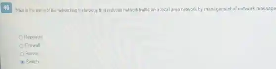 46
What is the name of the networking technology that reduces network traffic on a local area network by management of network message
Repeater
Firewall
Server
Switch