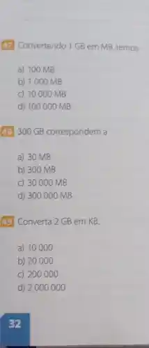 47 Convertendo 1GB em MB temos
a) 100 MB
b) 1000 MB
c) 10000 MB
d) 100000 MB
48300 GB correspondem a
a) 30 MB
b) 300 MB
C) 30000 MB
d) 300000 MB
49 Converta 2 GB em KB.
a) 10000
b) 20000
C) 200000
d) 2000 000
32