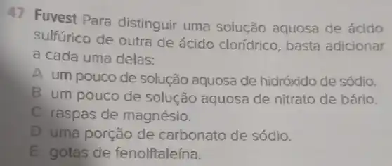 47 Fuvest Para distinguir uma solução aquosa de ácido
sulfurico de outra de ácido clorídrico, basta adicionar
a cada uma delas:
A um pouco de solução aquosa de hidróxido de sódio.
B um pouco de solução aquosa de nitrato de bário.
C raspas de magnésio.
D uma porção de carbonato de sódio.
E gotas de fenolftaleína.