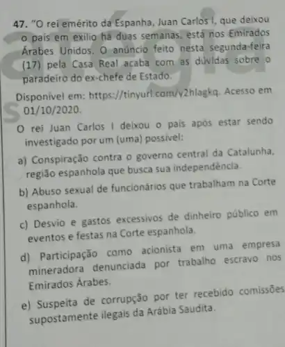 47. "O rei emérito dá Espanha, Juan Carlos I que deixou
país em exilio há duas semanas , está nos Emirados
Árabes Unidos. 0 anúncio feito nesta segunda-feira
(17) pela Casa Real acaba com as dúvidas sobre o
paradeiro do ex-chefe de Estado.
Disponivel em /tinyurl.com/y2hlagkq Acesso em
01/10/2020.
rei Juan Carlos I deixou o pais após estar sendo
investigado por um (uma) possivel:
a) Conspiração contra o governo central da Catalunha,
região espanhola que busca sua independência
b) Abuso sexual de funcionários que trabalham na Corte
espanhola.
c) Desvio e gastos excessivos de dinheiro público em
eventos e festas na Corte espanhola.
d)Participação como acionista em uma empresa
mineradora denunciada por trabalho escravo nos
Emirados Árabes.
e) Suspeita de corrupção por ter recebido comissões
Saudita