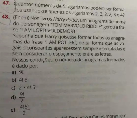 47. Quantos números de 5 algarismos podem ser forma-
dos usando-se apenas os algarismos 2,2,2 , 2,3e47
48. (Enem)Nos livros Harry Potter, um anagrama do nome
do personagem "TOM MARVOLO RIDDLE" gerou a fra-
se "I AM LO RD VOLDEMORT".
Suponha que Harry quisesse formar todos os anagra-
mas da frase "I AM POTTER", de tal forma que as VO-
gais e consoantes aparecessem sempre intercaladas e
sem considerar o espaçame nto entre as letras.
Nessas condições, 0 número de anagramas formados
é dado por:
a) 9!
b) 4!5 I
C) 2cdot 4!5!
d) (9!)/(2)
e) (4!5!)/(2)