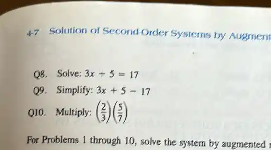 47 Solution of Second-Order Systems by Augment
Q8.Solve: 3x+5=17
Q9. Simplify: 3x+5-17
Q10. Multiply: ((2)/(3))((5)/(7))
For Problems 1 through 10, solve the system by augmented