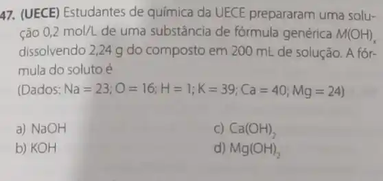 47. (UECE) Estudantes de química da UECE prepararam uma solu-
ção 0,2mol/L de uma substância de fórmula genérica M(OH)_(x)
dissolvendo 2,24 g do composto em 200 mL de solução. A fór-
mula do soluto é
(Dados: Na=23;O=16;H=1;K=39;Ca=40;Mg=24)
a) NaOH
C) Ca(OH)_(2)
b) KOH
d) Mg(OH)_(2)