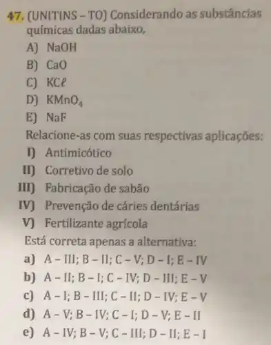 47. (UNITINS -TO) Considerando as substâncias
químicas dadas abaixo,
A) NaOH
B) CaO
C) KCe
D) KMnO_(4)
E) NaF
Relacione-as com suas respectivas aplicaçōes;
I) Antimicótico
II) Corretivo de solo
III) Fabricação de sabão
IV) Prevenção de cáries dentárias
V) Fertilizante agrícola
Está correta apenas a alternativa:
A-II;; B-II;C-V;D-I;E-IV
b) A-II;B-I;C-IV;D-II;E-V
c) A-I;B-II;;C-II;D-IV;E-V