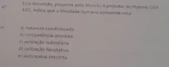 47
Essa discussão proposta pelo filosofo Agostinho de Hipona (354
430) indica que a liberdade humana apresenta uma
in
a) natureza condicionada.
b)competencia absoluta
C) aplicação subsidiária.
d) utilização facultativa.
e) autonomia irrestrita.