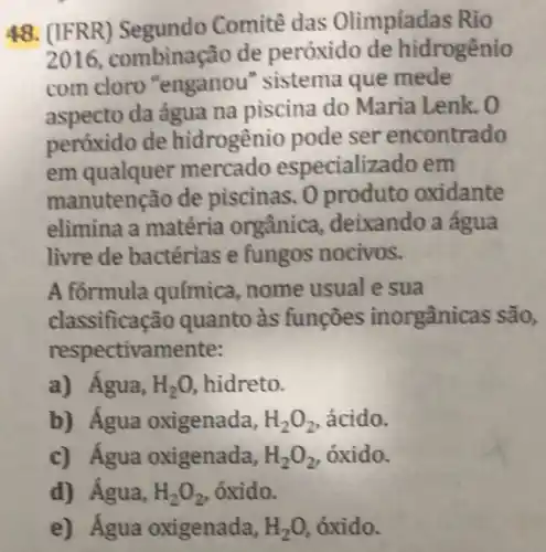 48. (IFRR)Comitê das Olimpíadas Rio
2016, combinas ão de peróxido de hidrogênio
com cloro "enganou " sistema que mede
aspecto da água na piscina do Maria Lenk. 0
peróxido de hidrogênio pode ser encontrado
em qualquer mercado especializado em
manutenção de piscinas. 0 produto oxidante
elimina a matéria orgânica , deixando a água
livre de bactérias e fungos nocivos.
A formula química, nome usual e sua
classifica :ão quanto às funçōes inorgânicas são,
respectivamente:
a) Agua, H_(2)O, hidreto.
b) Água oxigenada, H_(2)O_(2) ácido.
c) Água oxigenada, H_(2)O_(2) , óxido.
d) Água, H_(2)O_(2) , óxido.
e) Água oxigenada, H_(2)O, óxido.