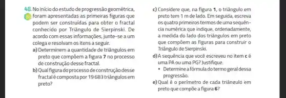 48. No início do estudo de progressão geométrica,
foram apresentadas as primeiras figuras que
podem ser construídas para obter o fractal
conhecido por Triângulo de Sierpinski. De
acordo com essas informações, junte-se a um
colega e resolvam os itens a seguir.
a) Determinem a quantidade de triângulos em
preto que compōem a figura 7 no processo
de construção desse fractal.
b) Qual figura do processo de construção desse
fractalécompostapor 19683 triângulos em
preto?
c) Considere que, na figura 1, o triângulo em
preto tem 1 m de lado. Em seguida,escreva
osquatro primeiros termos de uma sequên-
cia numérica que indique ordenadamente,
a medida do lado dos triângulos em preto
que compōem as figuras para construir o
Triângulo de Sierpinski.
d)A sequência que você escreveu no item cé
uma PA ou uma PG?Justifique.
Determine afórmulado termo geral dessa
progressão.
e) Qual é 0 perímetro de cada triângulò em
preto que compōe a figura 6?