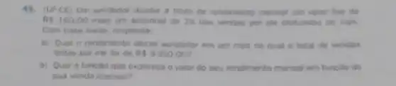 48. (UFCE) Um vendedox recebe a titute de rendmento mensal um valor foro de
RS160.00 mais um adicional do 2%  das vendas por ele efetuadas no mes.
Com base nisso, responds.
a) Qual o rendimento desse vendedor em um mes no qual o total de vendas
feitas por ele for de RS8350.00
b) Qual a funcalo que expressa o valor do seu rendimento mensal em funcio de
sua venda mensal?