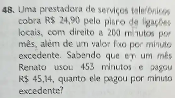 48. Uma prestadora de serviços telefonicos
cobra R 24,90 pelo plano de ligacoes
locais, com direito a 200 m inutos por
alẻm de um valor fixe por minuto
excedente Sabendo que em um mes
Renato usou 453 minutos e pagou
R 45,14 quanto ele pagou por minuto
excedente?