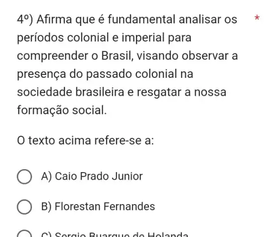 49) Afirma que é fundamental analisar OS *
períodos colonial e imperial para
compreender o Brasil, visando observar a
presença do passado colonial na
sociedade brasileira e resgatar a nossa
formação social.
texto acima refere -se a:
A) Caio Prado Junior
B) Florestan Fernandes