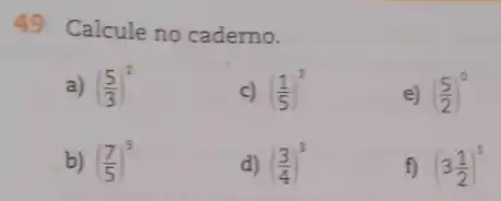 49 Calcule no cademo.
a) ((5)/(3))^2
c) ((1)/(5))^2
e) ((5)/(2))^0
b) ((7)/(5))^3
d) ((3)/(4))^3
f) (3(1)/(2))^1