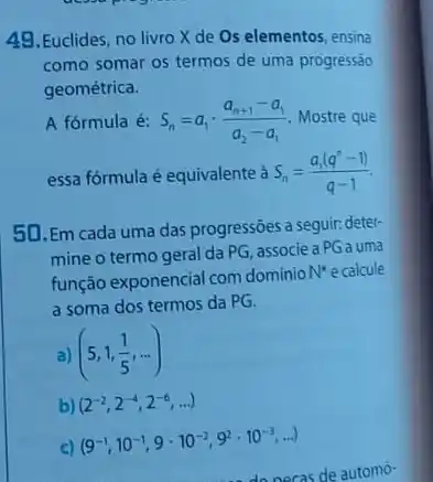 49. Euclides, no livro X de Os elementos ensina
como somar os termos de uma progressão
geométrica.
A fórmula é: S_(n)=a_(1)cdot (a_(n+1)-a_(1))/(a_(2)-a_(1)) Mostre que
essa fórmula é equivalente S_(n)=(a_(1)(q^n-1))/(q-1)
50. Em cada uma das progressóes a seguir. deter
mine o termo geral da PG, associe a PGa uma
função exponencial com dominio
N^ast  ecalcule
a soma dos termos da PG.
a) (5,1,(1)/(5),ldots )
b) (2^-2,2^-4,2^-6,ldots )
c)
(9^-1,10^-1,9cdot 10^-2,9^2cdot 10^-3,ldots )
de automó-