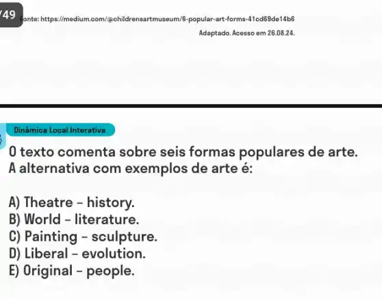 49 fonte: https://medium tmuseum/6-popular-art-forms -41cd69de14b6
Dinâmica Local Interativa
0 texto comenta sobre seis formas populares de arte.
A alternativa com exemplos de arte é:
A) Theatre - history.
B) World - literature.
C) Painting - sculpture.
D) Liberal - evolution.
E) Original - people.