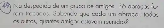 49 Na despedida de um grupo de amigos , 36 abracos fo-
ram frocados Sabendo que cada um abracou todos
OS Outros , quantos amigos estavam reunidos?