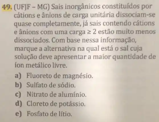 49. (U FJF - MG) Sais inorgânic os constituíd os por
cátions e ânions de carga unitária dissociam-se
quase completamente , já sais contendo cations
e ânions com uma cargageqslant 2 estão muito menos
dissociados. Com base nessa informação,
marque a alternativa na qual está o sal cuja
solução deve apresentar a maior quantidade de
ion metálico livre.
a) Fluoreto de magnésio.
b) Sulfato de sódio.
c) Nitrato de alumínio.
d) Cloreto de potássio.
e) Fosfato de lítio.