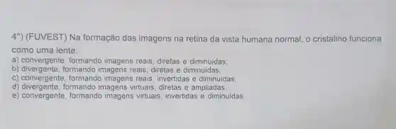 49)(FUVEST)Na formação das imagens na retina da vista humana normal , o cristalino funciona
como uma lente:
a)convergente formando imagens reais diretas e diminuídas;
b)divergente , formando imagens reais diretas e diminuídas;
C)convergente formando imagens reais , invertidas e diminuídas;
d)formando imagens virtuais diretas e ampliadas;
e)convergente formando imagens virtuais , invertidas e diminuídas.