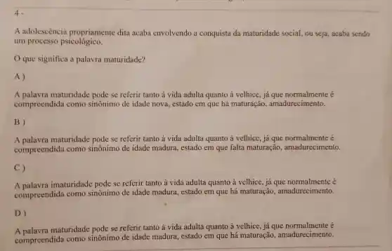 4.
A adolescência propriamente dita acaba envolvendo a conquista da maturidade social ou seja, acaba sendo
um processo psicológico.
que significa a palavra maturidade?
A)
A palavra maturidade pode se referir tanto à vida adulta quanto à velhice , já que normalmente é
compreendida como sinônimo de idade nova , estado em que há maturação , amadurecimento.
B)
A maturidade pode se referir tanto à vida adulta quanto à velhice , já que normalmente é
compreendida como sinônimo de idade madura , estado em que falta maturação , amadurecimento.
C)
A imaturidade pode se referir tanto à vida adulta quanto à velhice, já que normalmente é
compreendida como sinônimo de idade madura , estado em que há maturação , amadurecimento.
D)
A palavra maturidade pode se referir tanto à vida adulta quanto à velhice , já que é
compreendida como sinônimo de idade madura , estado em que há maturação , amadurecimento.