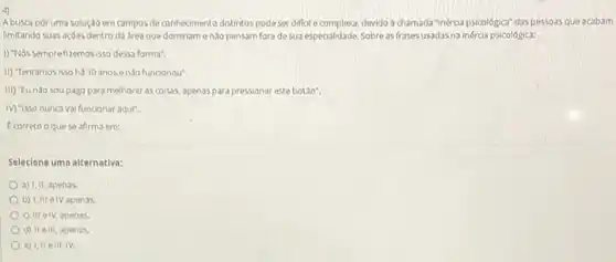 4)
A busca por uma solução em campos de conhecmento distintos podeser diffell e complexa, devido a chamada "inércia psicológica" das pessoas que acabam
limitando suas açoes dentro da area que dominam enào pensam fora de sua especialidade. Sobre as frases usadas na inércia psicológica:
1) "Nos semprefizemosisso dessa forma".
II) Tentamosisso há 10 anosenao funcionou".
III) "Eundo sou pago para melhorar as coisas.apenas para pressionar este botao".
IV) 'Isso nunca va funcionar aqui".
E correto o quese afirma em:
Selecione uma alternativa:
a) 1,11, apenas.
b) I,III elV apenss.
c) III elv, apenas.
d) II elli, apenas.
e) 1,11 elli, IV.