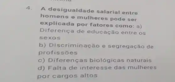 4.
A desigualda de salarial entre
homen s e mulheres pode ser
explicada por fatores como: a )
Difer ença de educ ação entre os
sexo s
b) Discrimina cão e se gregação de
profissões
c) Diferenç as biológicas naturais
d) Falta de interesse das mulheres
por carg os altos