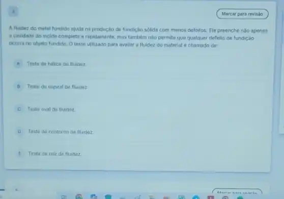 4
A fluidez do metal fundido ajuda na produção de fundição sólida com menos defeitos. Ele preenche nào apenas
a cavidade do molde completa e rapidamente, mas também não permite que qualquer defeito de fundição
ocorra no objeto fundido O teste utilizado para avaliar a fluidez do material é chamado de:
A Teste de hélice de fluidez.
B Teste de espiral de fluidez
Teste oval de fluidez.
D Teste de contorno de fluidez.
E Teste de raiz de fluidez.