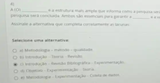 4)
A (O) __ é a estrutura mais ampla que informa como a pesquisa ser
pesquisa será concluida Ambos sao essenciais para garantir a __ e ave
Assinale a alternativa que completa corretamente as lacunas:
Selecione uma alternativa:
a) Metodologia-método - qualidade
b) Introdução-Teoria - Revisão
c) Introdução-Revisão Bibliografica - Experimentação.
d) Objetivo-Experimentação - Teoria
e) Metodologia - Experimentação-Coleta de dados.