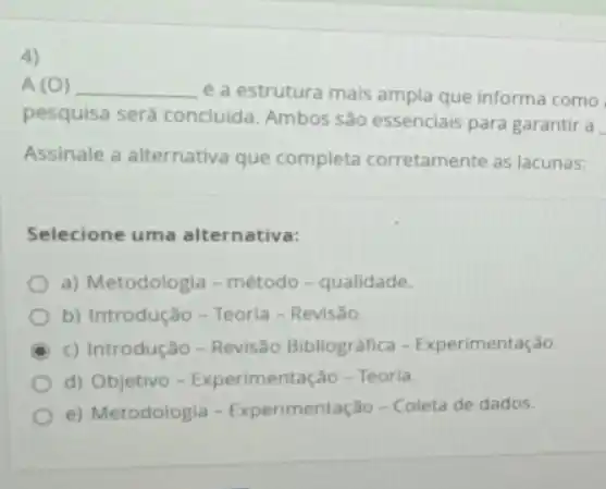 4)
A (O) __ é a estrutura mais ampla que informa como
pesquisa será concluida Ambos são essenciais para garantir a
__
Assinale a alternativa que completa corretamente as lacunas:
Selecione uma alternativa:
a) Metodologia-método - qualidade.
b) Introdução-Teoria - Revisão.
c) Introdução - Revisão Bibliográfica - Experimentação.
d) Objetivo - Experimentação - Teoria.
e) Metodologia -Experimentação - Coleta de dados.