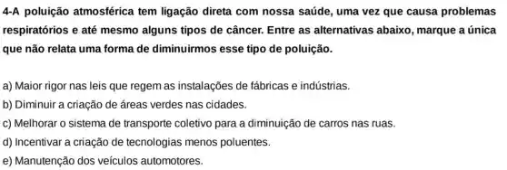 4-A poluição atmosférica tem ligação direta com nossa saúde, uma vez que causa problemas
respiratórios e até mesmo alguns tipos de câncer. Entre as alternativas abaixo , marque a única
que não relata uma forma de diminuirmos esse tipo de poluição.
a) Maior rigor nas leis que regem as instalações de fabricas e indústrias.
b) Diminuir a criação de áreas verdes nas cidades.
c) Melhorar o sistema de transporte coletivo para a diminuição de carros nas ruas.
d) Incentivar a criação de tecnologias menos poluentes.
e) Manutenção dos veículos automotores.