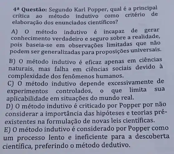 4^a Questão:Segundo Karl Popper, qual é a principal
crítica ao método indutivo como critério de
elaboração dos enunciados científicos?
A) 0 método indutivo é incapaz de gerar
conhecime nto verdadeiro e seguro sobre a realidade,
pois baseia -se em observações limitadas que não
podem ser generalizadas para proposições universais.
B) 0 método indutivo é eficaz apenas em ciências
naturais mas falha em ciências sociais devido à
complexida de dos fenômen os humanos.
C) 0 método indutivo depende excessivame nte de
experime controlad os, o que limita sua
aplicabilid lade em situações do mundo real.
D) 0 método indutivo é criticado por Popper por não
considerar a importân cia das hipóteses e teorias pré-
existentes na formulação de novas leis científicas.
E) 0 método indutivo é considera do por Popper como
um processo lento e ineficiente para a descoberta
científica preferindo o método dedutivo.