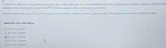 4)
A resistência elétrica é uma grandeza que indica qual a dificuldade que uma corrente elétrica encontra ao atravessar o material condutor. Considere uma
situação onde uma resistência elétrica de 8Omega  é atravessada por uma corrente elétrica de 0,05A.
Marque a alternativa que Indica a DDPà qual está submetida a resistência elétrica, e qual a potêncla dissipada em seu interior na forma de calor.
Selecione uma alternativa:
a) 0,2V; 0,004W
b) 0,3V;0 .006W
C c) 0,4V; 0 .002W
d) 2,0V; 0,020W
e) 4,0V; 0,040W