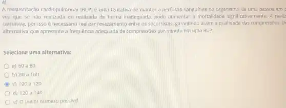 4)
A ressuscitação cardiopulmonar (RCP) é uma tentativa de manter a perfusão sanguínea no organismo de uma pessoa em
vez que se não realizada ou realizada de forma inadequada, pode aumentar a mortalidade significativamente. A realiz
cansativa, por isso é necessário realizar revezamento entre os socorristas, garantindo assim a qualidade das compressôes. Di
alternativa que apresente a frequência adequada de compressões por minuto em uma RCP:
Selecione uma alternativa:
a) 60 a80
b) 80 a100
c) 100 a120
d) 120 a140
e) O maior número possivel