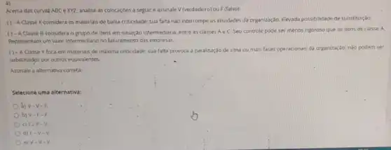 4)
Acerca das curvas ABC exyz, analise as colocaçōes a seguir e assinale V (verdadeiro) ou F (falso):
( ) - A Classe X considera os materials de baixa criticidade; sua falta nào interrompe as atividades da organização. Elevada possibilidade de substituição.
( ) - A Classe B considera o grupo de itens em situação intermediária entre as classes A e C. Seu controle pode ser menos rigoroso que os itens de classe A.
Representam um valor intermediari no faturamento das empresas.
( ) - A Classe Y foca-em materials de máxima criticidade; sua falta provoca a paralisação de uma ou mais fases operacionais da organização; nào podem ser
substitudos por outros equivalentes.
Assinale a alternativa correta:
Selecione uma alternativa:
a) V-V-F.
b) V-F-F.
c) Fir F-V.
d) F-V-V.
e) V-v-v