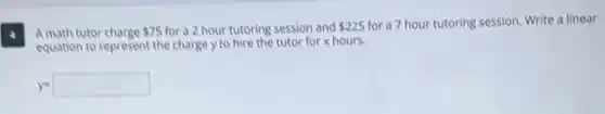 4
Amath tutor charge
 75 for a 2 hour tutoring session and 225 for a 7 hour tutoring session. Write a linear
equation to represent the charge y to hire the tutor for x hours.
y=