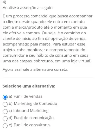 4)
Analise a asserção a seguir:
Eum processo comercial que busca acompanhar
cliente desde quando ele entra em contato
com a marca/prod luto até o momento em que
ele efetiva a compra. Ou seja, é o caminho do
cliente do início ao fim da operação de venda,
acompanhad lo pela marca . Para estudar esse
trajeto, cabe monitorar o comportame nto do
consumidor e seu hábito de consumo em cada
uma das etapas , sobretudo , em uma loja virtual.
Agora assinale a alternativa correta:
Selecione uma alternativa:
C a) Funil de vendas
b)Marketing de Conteúdo
c) Inbound Marketing
d) Funil de comunicação.
e) Funil de consultoria.