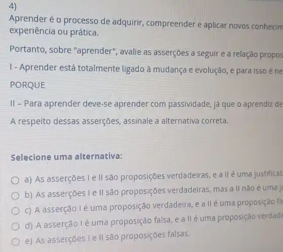 4)
Aprender é 0 processo de adquirir compreender e aplicar novos conhecim
experiência ou prática.
Portanto, sobre "aprender',avalie as asserçoes a seguir e a relação propos
1-Aprender está totalmente ligado à mudança e evolução, e para isso éne
PORQUE
II-Para aprender deve -se aprender com passividade,já que o aprendiz de
A respeito dessas asserçoes , assinale a alternativa correta.
Selecione uma alternativa:
a) As asserçōes le ll são proposiçōes verdadeiras, e a II é uma justificat
b) As asserçōes I e ll sao proposições verdadeiras, mas a II não é uma jt
c) A asserção lé uma proposição verdadeira, e a II é uma proposição fa
d) A asserção Lé uma proposição falsa, e a II é uma proposição verdade
e) As asserçōes I e ll são proposiçōes falsas.